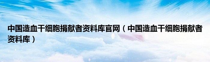 中国造血干细胞捐献者资料库官网（中国造血干细胞捐献者资料库）