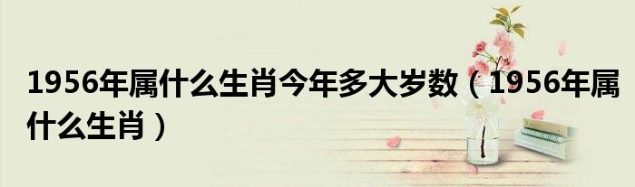 1956年属什么生肖今年多大岁数（1956年属什么生肖）