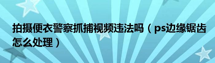 拍摄便衣警察抓捕视频违法吗（ps边缘锯齿怎么处理）