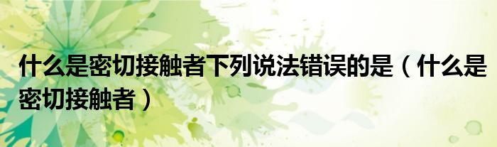 什么是密切接触者下列说法错误的是（什么是密切接触者）