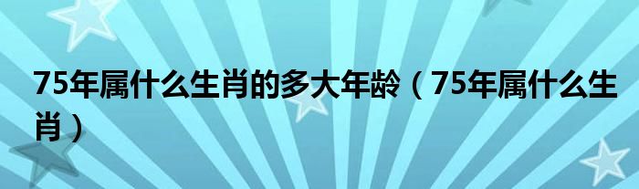 75年属什么生肖的多大年龄（75年属什么生肖）