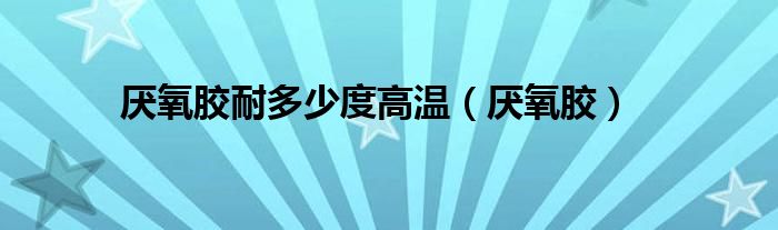 厌氧胶耐多少度高温（厌氧胶）