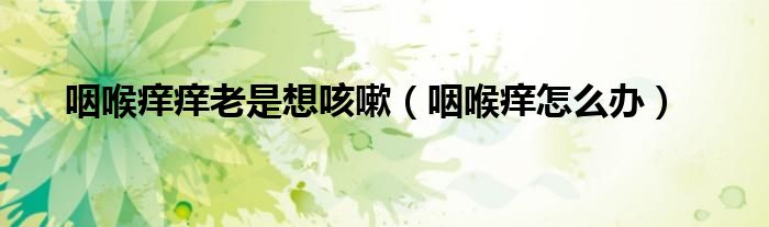 咽喉痒痒老是想咳嗽（咽喉痒怎么办）