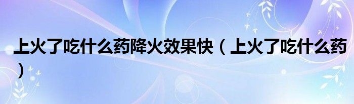 上火了吃什么药降火效果快（上火了吃什么药）