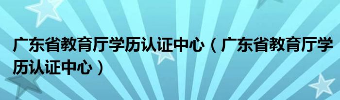广东省教育厅学历认证中心（广东省教育厅学历认证中心）