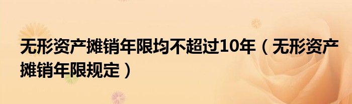 无形资产摊销年限均不超过10年（无形资产摊销年限规定）