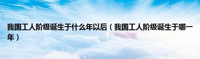 我国工人阶级诞生于什么年以后（我国工人阶级诞生于哪一年）