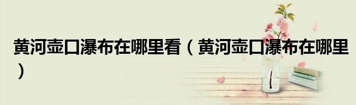 黄河壶口瀑布在哪里看（黄河壶口瀑布在哪里）