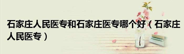 石家庄人民医专和石家庄医专哪个好（石家庄人民医专）