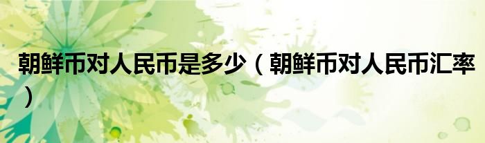 朝鲜币对人民币是多少（朝鲜币对人民币汇率）
