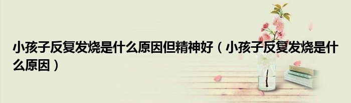 小孩子反复发烧是什么原因但精神好（小孩子反复发烧是什么原因）