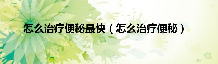 怎么治疗便秘最快（怎么治疗便秘）