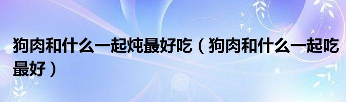 狗肉和什么一起炖最好吃（狗肉和什么一起吃最好）