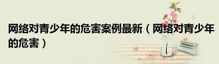 网络对青少年的危害案例最新（网络对青少年的危害）
