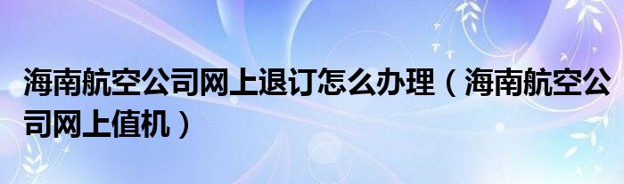 海南航空公司网上退订怎么办理（海南航空公司网上值机）