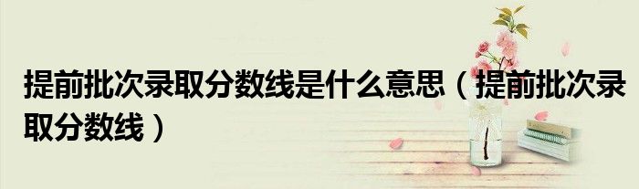 提前批次录取分数线是什么意思（提前批次录取分数线）