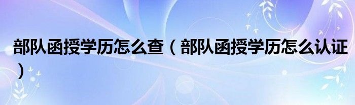 部队函授学历怎么查（部队函授学历怎么认证）
