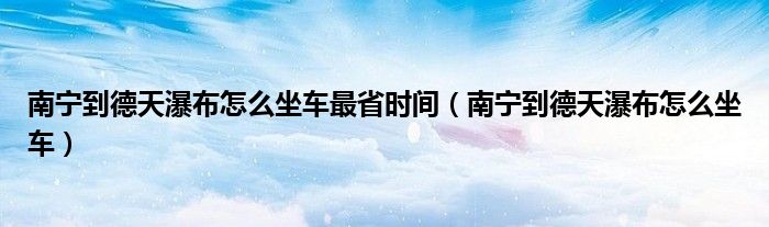 南宁到德天瀑布怎么坐车最省时间（南宁到德天瀑布怎么坐车）