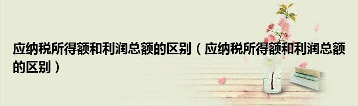应纳税所得额和利润总额的区别（应纳税所得额和利润总额的区别）