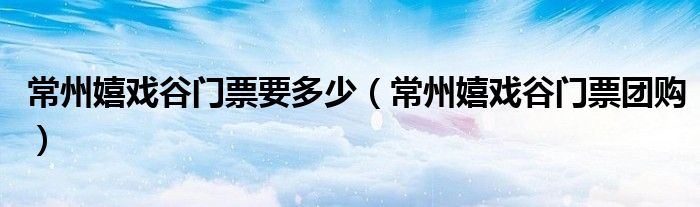 常州嬉戏谷门票要多少（常州嬉戏谷门票团购）
