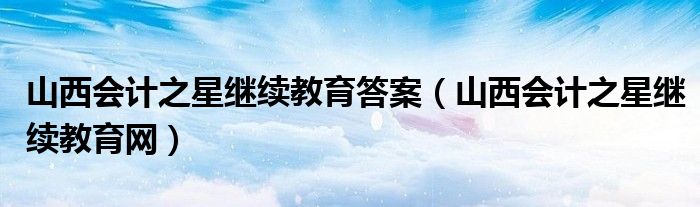 山西会计之星继续教育答案（山西会计之星继续教育网）