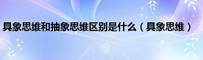 具象思维和抽象思维区别是什么（具象思维）