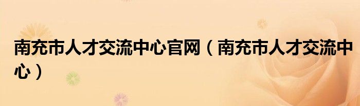南充市人才交流中心官网（南充市人才交流中心）