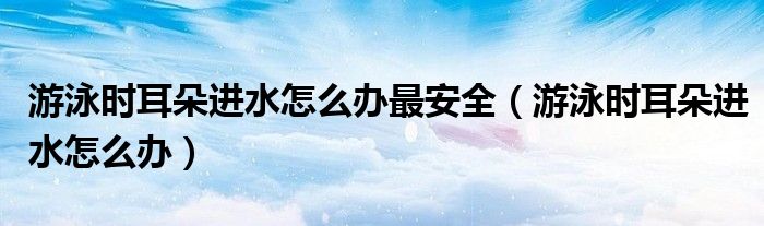 游泳时耳朵进水怎么办最安全（游泳时耳朵进水怎么办）