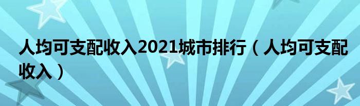 人均可支配收入2021城市排行（人均可支配收入）