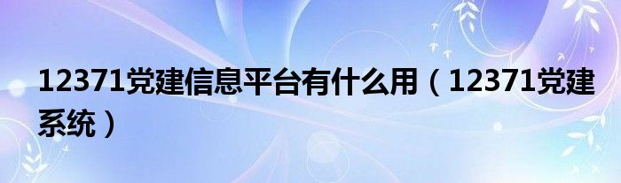 12371党建信息平台有什么用（12371党建系统）