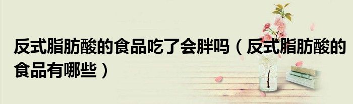 反式脂肪酸的食品吃了会胖吗（反式脂肪酸的食品有哪些）