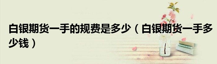白银期货一手的规费是多少（白银期货一手多少钱）