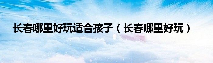 长春哪里好玩适合孩子（长春哪里好玩）