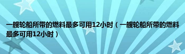 一艘轮船所带的燃料最多可用12小时（一艘轮船所带的燃料最多可用12小时）