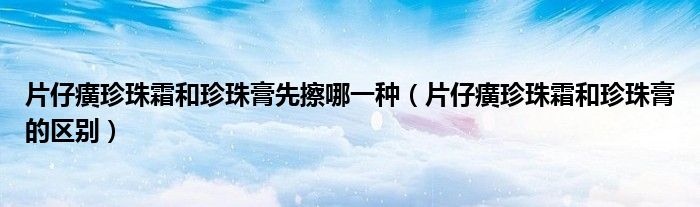 片仔癀珍珠霜和珍珠膏先擦哪一种（片仔癀珍珠霜和珍珠膏的区别）