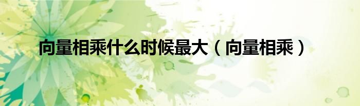 向量相乘什么时候最大（向量相乘）