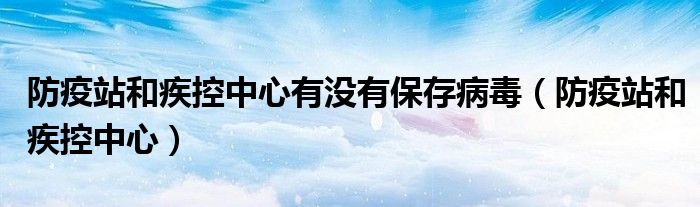 防疫站和疾控中心有没有保存病毒（防疫站和疾控中心）