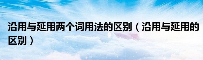 沿用与延用两个词用法的区别（沿用与延用的区别）