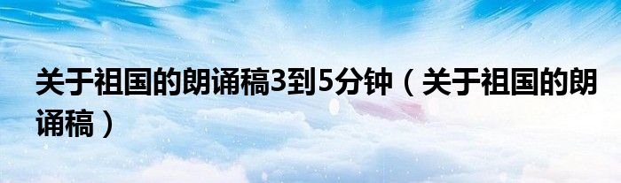 关于祖国的朗诵稿3到5分钟（关于祖国的朗诵稿）