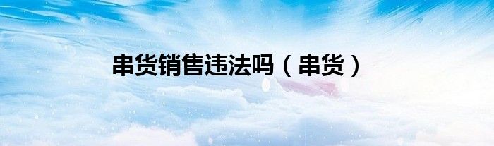 串货销售违法吗（串货）