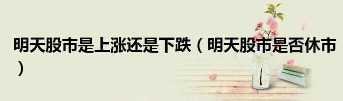 明天股市是上涨还是下跌（明天股市是否休市）
