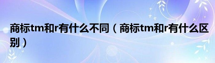 商标tm和r有什么不同（商标tm和r有什么区别）