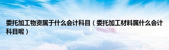 委托加工物资属于什么会计科目（委托加工材料属什么会计科目呢）
