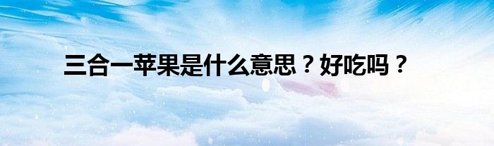 三合一苹果是什么意思？好吃吗？