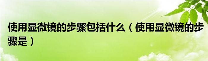 使用显微镜的步骤包括什么（使用显微镜的步骤是）