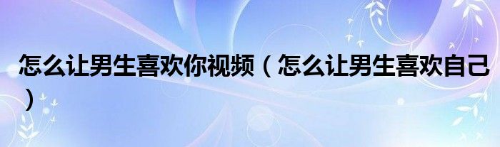 怎么让男生喜欢你视频（怎么让男生喜欢自己）