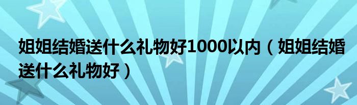 姐姐结婚送什么礼物好1000以内（姐姐结婚送什么礼物好）