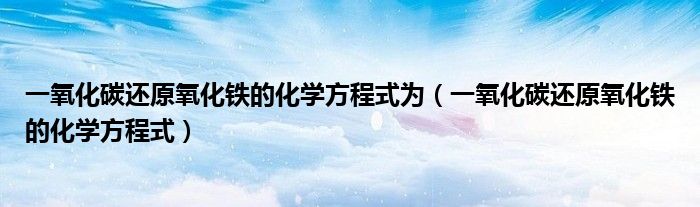 一氧化碳还原氧化铁的化学方程式为（一氧化碳还原氧化铁的化学方程式）