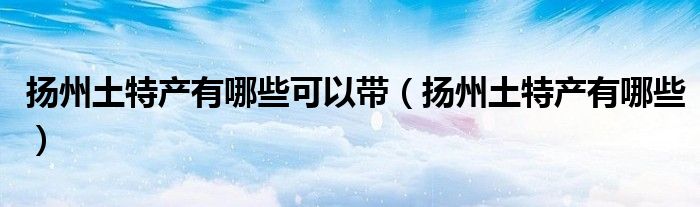 扬州土特产有哪些可以带（扬州土特产有哪些）
