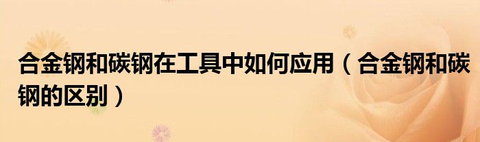 合金钢和碳钢在工具中如何应用（合金钢和碳钢的区别）